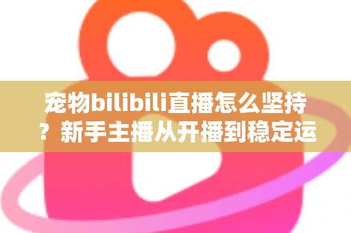 宠物bilibili直播怎么坚持？新手主播从开播到稳定运营的实战生存指南
