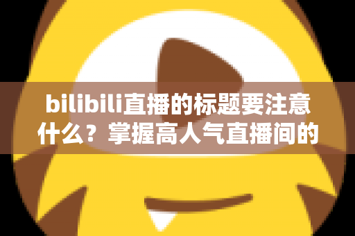 bilibili直播的标题要注意什么？掌握高人气直播间的标题创作秘诀与实战技巧