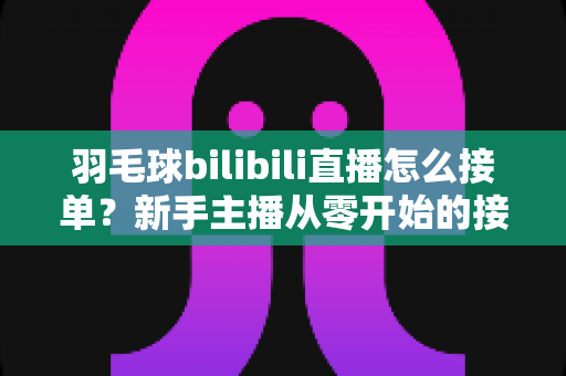 羽毛球bilibili直播怎么接单?新手主播从零开始的接单变现全攻略 羽毛球bilibili直播怎么接单?新手主播从零开始的接单变现全攻略