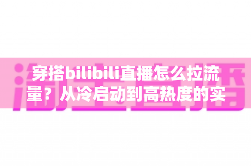 穿搭bilibili直播怎么拉流量？从冷启动到高热度的实战引流全攻略
