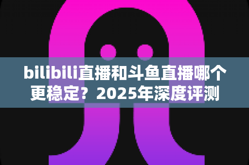 bilibili直播和斗鱼直播哪个更稳定？2025年深度评测与全面对比分析指南