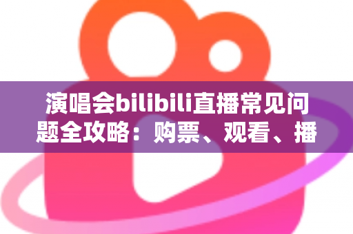 演唱会bilibili直播常见问题全攻略：购票、观看、播放疑难一站式解答指南