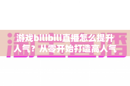 游戏bilibili直播怎么提升人气？从零开始打造高人气直播间的实战攻略
