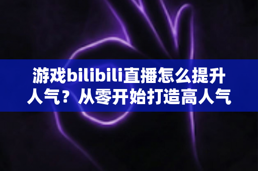 游戏bilibili直播怎么提升人气？从零开始打造高人气直播间的实战攻略
