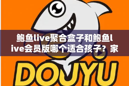 鲍鱼live聚合盒子和鲍鱼live会员版哪个适合孩子？家长必读的全面安全指南与理性选择分析