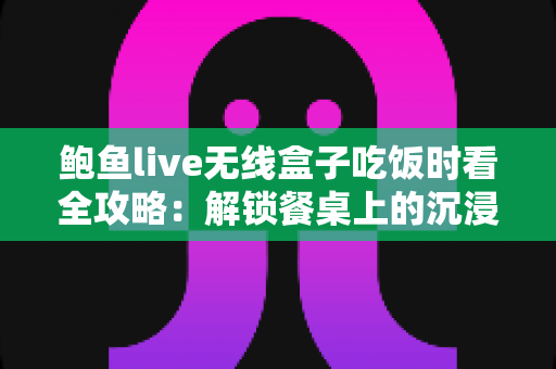 鲍鱼live无线盒子吃饭时看全攻略:解锁餐桌上的沉浸式观影新体验 鲍鱼live无线盒子吃饭时看全攻略:解锁餐桌上的沉浸式观影新体验