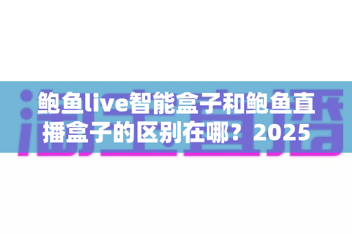 鲍鱼live智能盒子和鲍鱼直播盒子的区别在哪？2025最新选购对比指南帮你一次看懂