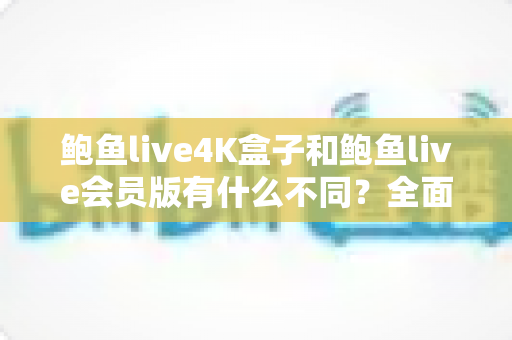 鲍鱼live4K盒子和鲍鱼live会员版有什么不同？全面解析配置、价格与使用体验，帮你选对不花冤枉钱