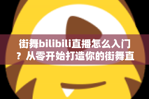 街舞bilibili直播怎么入门？从零开始打造你的街舞直播间完整指南
