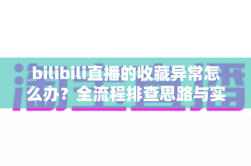 bilibili直播的收藏异常怎么办？全流程排查思路与实用解决指南一览