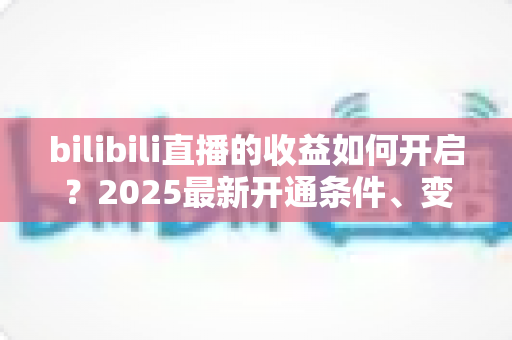 bilibili直播的收益如何开启？2025最新开通条件、变现渠道与提现全流程指南
