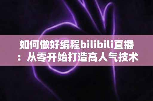 如何做好编程bilibili直播：从零开始打造高人气技术直播间的实战指南