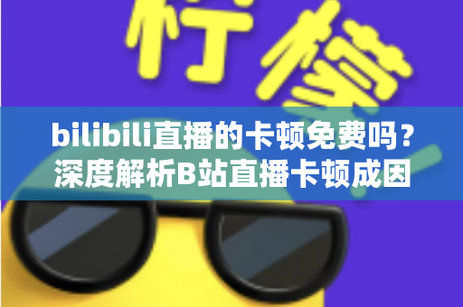 bilibili直播的卡顿免费吗?深度解析B站直播卡顿成因与零成本解决攻略 bilibili直播的卡顿免费吗?深度解析B站直播卡顿成因与零成本解决攻略