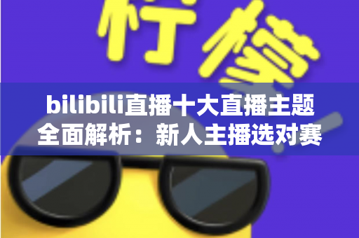 bilibili直播十大直播主题全面解析：新人主播选对赛道快速涨粉的实战指南