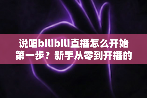 说唱bilibili直播怎么开始第一步?新手从零到开播的完整实战指南 说唱bilibili直播怎么开始第一步?新手从零到开播的完整实战指南