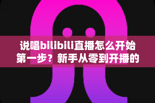 说唱bilibili直播怎么开始第一步?新手从零到开播的完整实战指南 说唱bilibili直播怎么开始第一步?新手从零到开播的完整实战指南