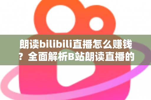 朗读bilibili直播怎么赚钱？全面解析B站朗读直播的六大变现方式与新手实操攻略