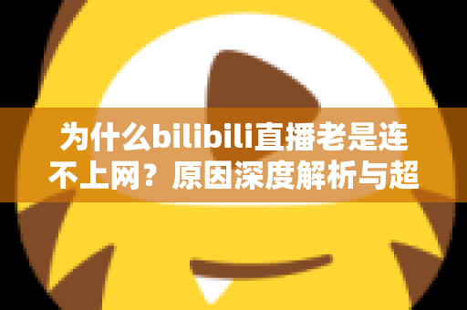 为什么bilibili直播老是连不上网？原因深度解析与超实用解决指南大全