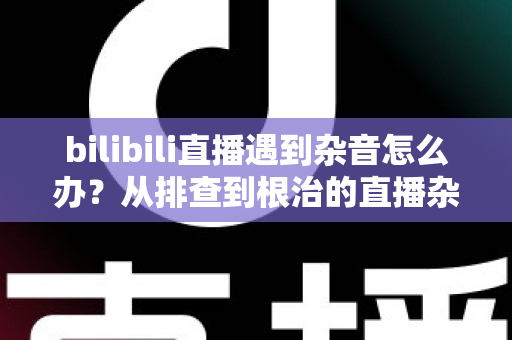 bilibili直播遇到杂音怎么办？从排查到根治的直播杂音解决全攻略