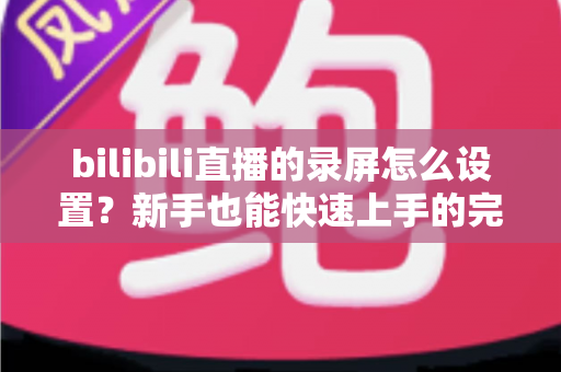 bilibili直播的录屏怎么设置？新手也能快速上手的完整录屏教程与技巧分享