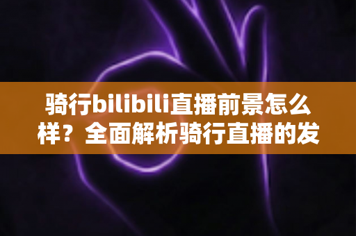 骑行bilibili直播前景怎么样?全面解析骑行直播的发展机遇与未来趋势 骑行bilibili直播前景怎么样?全面解析骑行直播的发展机遇与未来趋势