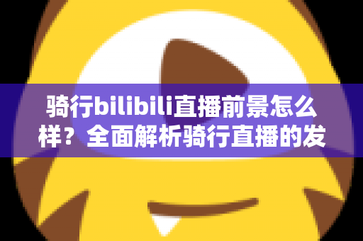 骑行bilibili直播前景怎么样?全面解析骑行直播的发展机遇与未来趋势 骑行bilibili直播前景怎么样?全面解析骑行直播的发展机遇与未来趋势