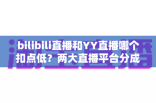 bilibili直播和YY直播哪个扣点低?两大直播平台分成比例全面对比,主播选平台涨收入必看指南 bilibili直播和YY直播哪个扣点低?两大直播平台分成比例全面对比,主播选平台涨收入必看指南