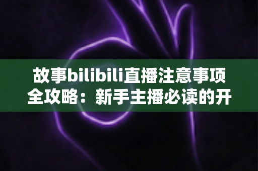 故事bilibili直播注意事项全攻略：新手主播必读的开播避坑指南与实战手册