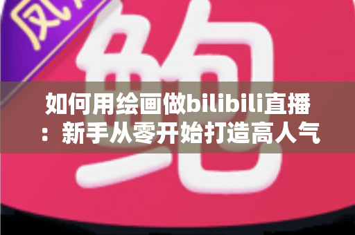 如何用绘画做bilibili直播：新手从零开始打造高人气绘画直播间的完整指南