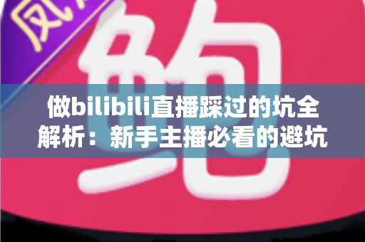 做bilibili直播踩过的坑全解析：新手主播必看的避坑指南与实战经验总结