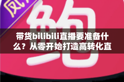带货bilibili直播要准备什么？从零开始打造高转化直播间的完整攻略