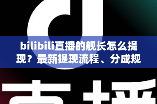 bilibili直播的舰长怎么提现？最新提现流程、分成规则与避坑指南全解析
