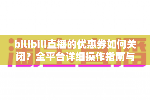 bilibili直播的优惠券如何关闭？全平台详细操作指南与实用技巧