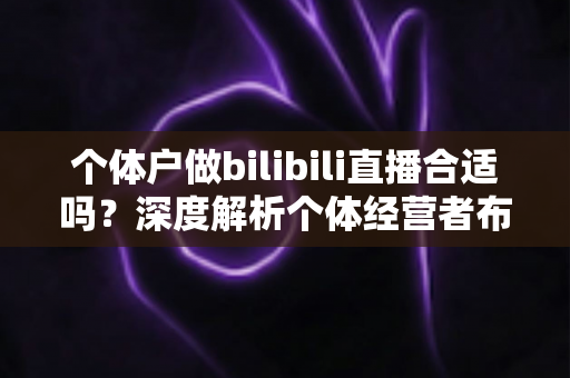 个体户做bilibili直播合适吗？深度解析个体经营者布局B站直播的机遇、挑战与实操指南