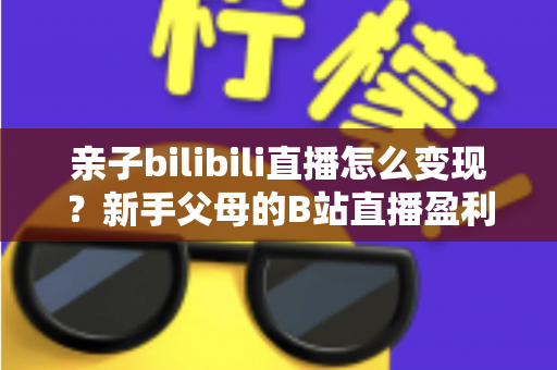 亲子bilibili直播怎么变现?新手父母的B站直播盈利全攻略 亲子bilibili直播怎么变现?新手父母的B站直播盈利全攻略