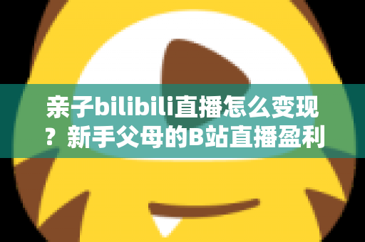 亲子bilibili直播怎么变现?新手父母的B站直播盈利全攻略 亲子bilibili直播怎么变现?新手父母的B站直播盈利全攻略