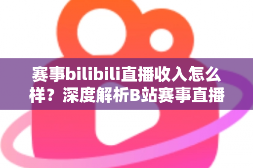 赛事bilibili直播收入怎么样？深度解析B站赛事直播的真实收益与赚钱潜力