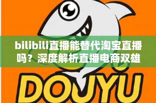 bilibili直播能替代淘宝直播吗？深度解析直播电商双雄格局与未来走向