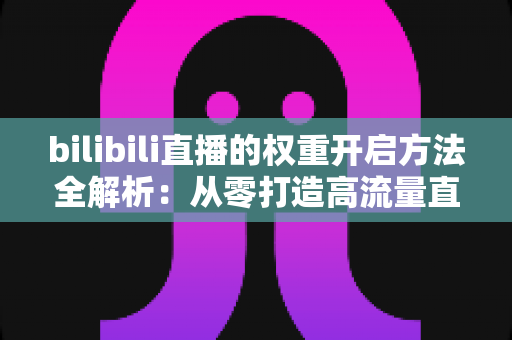 bilibili直播的权重开启方法全解析:从零打造高流量直播间的实战指南 bilibili直播的权重开启方法全解析:从零打造高流量直播间的实战指南