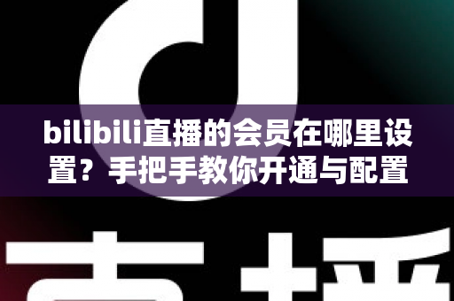 bilibili直播的会员在哪里设置？手把手教你开通与配置B站直播大航海会员功能全攻略