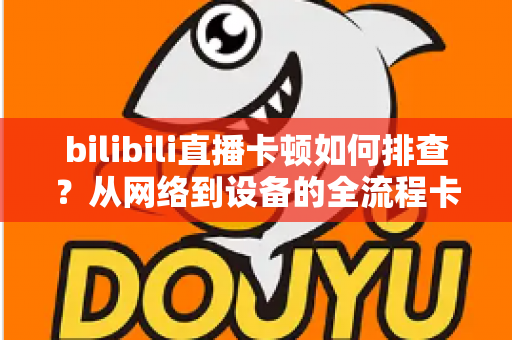 bilibili直播卡顿如何排查？从网络到设备的全流程卡顿诊断与优化指南