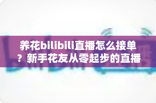 养花bilibili直播怎么接单?新手花友从零起步的直播接单变现全攻略 养花bilibili直播怎么接单?新手花友从零起步的直播接单变现全攻略