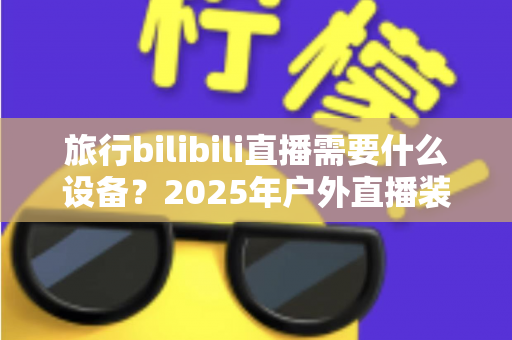 旅行bilibili直播需要什么设备？2025年户外直播装备全攻略，从入门到专业一次看懂
