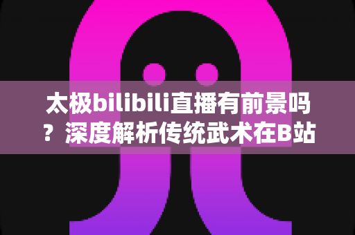 太极bilibili直播有前景吗?深度解析传统武术在B站的直播机遇、挑战与变现潜力 太极bilibili直播有前景吗?深度解析传统武术在B站的直播机遇、挑战与变现潜力