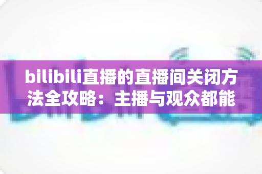 bilibili直播的直播间关闭方法全攻略：主播与观众都能轻松掌握的实用指南