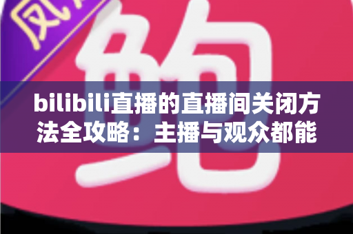 bilibili直播的直播间关闭方法全攻略：主播与观众都能轻松掌握的实用指南