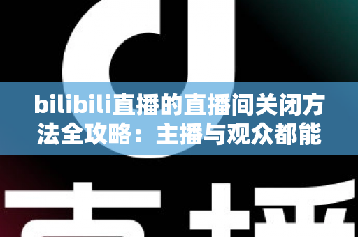 bilibili直播的直播间关闭方法全攻略：主播与观众都能轻松掌握的实用指南