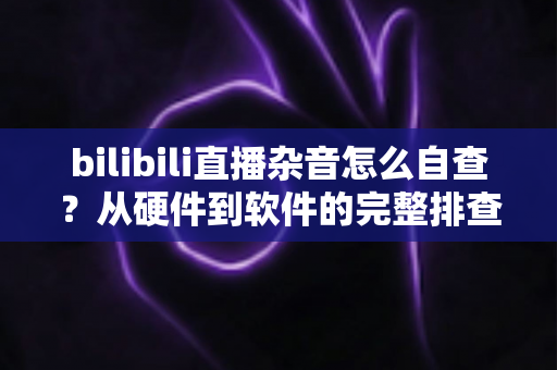 bilibili直播杂音怎么自查？从硬件到软件的完整排查指南，助你打造纯净直播间