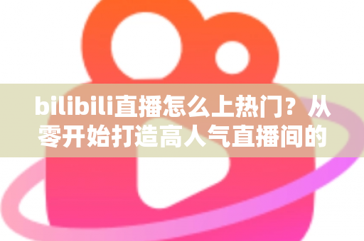 bilibili直播怎么上热门？从零开始打造高人气直播间的完整实战指南