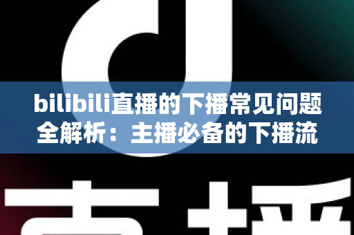 bilibili直播的下播常见问题全解析:主播必备的下播流程指南与疑难解答 bilibili直播的下播常见问题全解析:主播必备的下播流程指南与疑难解答
